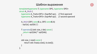 template<typename T, typename OP1, typename OP2>
struct A_Mult {
typename A_Traits<OP1>::ExprRef op1; // first operand
typename A_Traits<OP2>::ExprRef op2; // second operand
A_Mult (OP1 const& a, OP2 const& b)
: op1(a), op2(b) { }
T operator[] (std::size_t idx) const {
return op1[idx] * op2[idx];
}
std::size_t size() const {
return std::max(a.size(), b.size());
}
};
Шаблон выражения
 