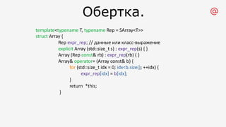 Обертка.
template<typename T, typename Rep = SArray<T>>
struct Array {
Rep expr_rep; // данные или класс-выражение
explicit Array (std::size_t s) : expr_rep(s) { }
Array (Rep const& rb) : expr_rep(rb) { }
Array& operator= (Array const& b) {
for (std::size_t idx = 0; idx<b.size(); ++idx) {
expr_rep[idx] = b[idx];
}
return *this;
}
 