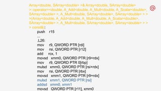 Array<double, SArray<double> >& Array<double, SArray<double>
>::operator=<double, A_Add<double, A_Mult<double, A_Scalar<double>,
SArray<double> >, A_Mult<double, SArray<double>, SArray<double> > >
>(Array<double, A_Add<double, A_Mult<double, A_Scalar<double>,
SArray<double> >, A_Mult<double, SArray<double>, SArray<double> > >
> const&):
push r15
...
.L26:
mov r9, QWORD PTR [rdi]
mov rsi, QWORD PTR [r12]
add rcx, 1
movsd xmm0, QWORD PTR [r9+rdx]
mov r9, QWORD PTR 0[rbp]
mulsd xmm0, QWORD PTR [rsi+rdx]
mov rsi, QWORD PTR [rbx]
movsd xmm1, QWORD PTR [r9+rdx]
mulsd xmm1, QWORD PTR [rsi]
addsd xmm0, xmm1
movsd QWORD PTR [r11], xmm0
 