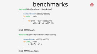 benchmarks
static void Ideal(benchmark::State& state)
{
SArray<double> x(1000), y(1000);
for(auto _ : state)
{
for (auto i = 0 ; i < x.size(); ++i)
x[i] = 1.2 * x[i] + x[i] * y[i];
}
}
BENCHMARK(Ideal);
static void SuperFast(benchmark::State& state)
{
Array<double> x(1000), y(1000);
for(auto _ : state) {
x = 1.2 * x + x * y;
}
}
BENCHMARK(SuperFast);
 