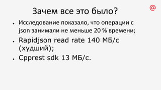 Зачем все это было?
● Исследование показало, что операции с
json занимали не меньше 20 % времени;
● Rapidjson read rate 140 МБ/с
(худший);
● Cpprest sdk 13 МБ/с.
 