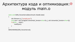 Архитектура кода и оптимизация:
модуль main.o
static void JSON_ParseInternal(benchmark::State& state)
{
std::ifstream in_("canada.json");
auto json = std::string(std::istreambuf_iterator<char>(in_), std::istreambuf_iterator<char>());
for(auto _ : state) {
readJ(json);
}
}
BENCHMARK(JSON_ParseInternal);
 