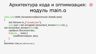 Архитектура кода и оптимизация:
модуль main.o
static void JSON_ParseExternal(benchmark::State& state)
{
std::ifstream in_("canada.json");
auto json = std::string(std::istreambuf_iterator<char>(in_),
std::istreambuf_iterator<char>());
rapidjson::Document doc;
for(auto _ : state) {
readJExternal(json, doc);
}
}
BENCHMARK(JSON_ParseExternal);
 