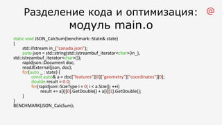 Разделение кода и оптимизация:
модуль main.o
static void JSON_CalcSum(benchmark::State& state)
{
std::ifstream in_("canada.json");
auto json = std::string(std::istreambuf_iterator<char>(in_),
std::istreambuf_iterator<char>());
rapidjson::Document doc;
readJExternal(json, doc);
for(auto _ : state) {
const auto& a = doc["features"][0]["geometry"]["coordinates"][0];
double result = 0.0;
for(rapidjson::SizeType i = 0; i < a.Size(); ++i)
result += a[i][0].GetDouble() + a[i][1].GetDouble();
}
}
BENCHMARK(JSON_CalcSum);
 