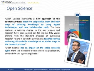 Open Science
“Open Science represents a new approach to the
scientific process based on cooperative work and new
ways of diffusing knowledge by using digital
technologies and new collaborative tools. The idea
captures a systemic change to the way science and
research have been carried out for the last fifty years:
shifting from the standard practices of publishing
research results in scientific publications towards sharing
and using all available knowledge at an earlier stage in
the research process.”
“Open Science has an impact on the entire research
cycle, from the inception of research to its publication,
and on how this cycle is organised.”
218/10/19 Second SSHOC Consortium Meeting, 14-15 September 2019, Florence
 