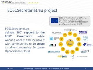 EOSCSecretariat.eu project
18/10/19 Second SSHOC Consortium Meeting, 14-15 September 2019, Florence 6
Consortium
TGB
ARC
CER
N
CNR-
ISTI
GEA
NT
CSC
GO
FAIR
Trust
-IT
KIT
TUWI
EN
UKRI
EOSCSecretariat.eu
delivers 360° support to the
EOSC Governance while
working openly and inclusively
with communities to co-create
an all-encompassing European
Open Science Cloud.
EOSCsecretariat.eu has received funding
from the European Union's Horizon
Programme call H2020-INFRAEOSC-2018-4,
grant Agreement number 831644.
 