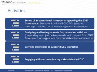 Activities
18/10/19 Second SSHOC Consortium Meeting, 14-15 September 2019, Florence 7
Set-up of an operational framework supporting the EOSC
Governance: Executive Board and EOSC WGs (statutes,
meetings, minutes, document management, expenses, etc).
Designing and issuing requests for co-creation activities
(responding to project delivery needs, or to request from EOSC
Governance, or suggestions from the stakeholder community)
Carrying out studies to support EOSC in practice
Engaging with and coordinating stakeholders in EOSC
 