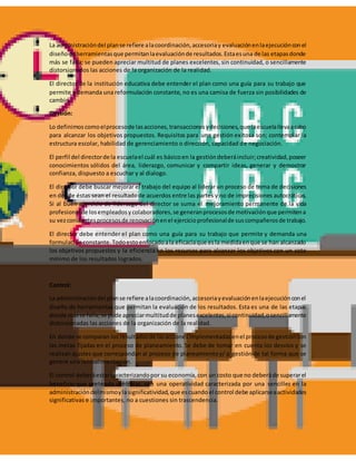 La administracióndel planse refiere alacoordinación,accesoriay evaluaciónenlaejecuciónconel
diseñode herramientasque permitanlaevaluaciónde resultados.Estaesuna de las etapasdonde
más se falla; se pueden apreciar multitud de planes excelentes, sin continuidad, o sencillamente
distorsionados las acciones de la organización de la realidad.
El director de la institución educativa debe entender el plan como una guía para su trabajo que
permite y demanda una reformulación constante, no es una camisa de fuerza sin posibilidades de
cambio.
Gestión:
Lo definimos comoelprocesode lasacciones,transaccionesydecisiones,que laescuelallevaacabo
para alcanzar los objetivos propuestos. Requisitos para una gestión exitosa son; contemplar la
estructura escolar, habilidad de gerenciamiento o dirección, capacidad de negociación.
El perfil del directorde la escuelael cuál es básicoen la gestióndeberáincluir;creatividad,poseer
conocimientos sólidos del área, liderazgo, comunicar y compartir ideas, generar y demostrar
confianza, dispuesto a escuchar y al dialogo.
El director debe buscar mejorar el trabajo del equipo al liderar un proceso de toma de decisiones
en donde éstas sean el resultadode acuerdos entre las partes y no de imprecisiones autocráticas.
Si al buen ejercicio de liderazgo del director se suma el mejoramiento permanente de la vida
profesional de losempleadosycolaboradores,se generanprocesosde motivaciónque permitena
su vezconstantesprocesosde renovaciónenel ejercicioprofesionalde suscompañerosde trabajo.
El director debe entender el plan como una guía para su trabajo que permite y demanda una
formulaciónconstante.Todoestoenfocadoala eficaciaque esla medidaenque se han alcanzado
los objetivos propuestos y la eficiencia en los recursos para alcanzar los objetivos con un coto
mínimo de los resultados logrados.
Control:
La administracióndel planse refiere alacoordinación,accesoriayevaluaciónenlaejecuciónconel
diseño de herramientas que permitan la evaluación de los resultados. Esta es una de las etapas
donde másse falla;se pude apreciarmultitudde planesexcelentes,si continuidad,osencillamente
distorsionadas las acciones de la organización de la realidad.
En donde se comparan los resultadosde lasaccionesimplementadasenel procesode gestióncon
las metas fijadas en el proceso de planeamiento. Se debe de tomar en cuenta los desvíos y se
realizan ajustes que correspondan al proceso de planeamientoy/ o gestión de tal forma que se
genere una retroalimentación.
El control deberáestarcaracterizandopor su economía,con un costo que no deberáde superarel
beneficio que pretenda controlar, con una operatividad caracterizada por una sencillez en la
administracióndelmismoylasignificatividad,que escuandoel control debe aplicarseaactividades
significativas e importantes, no a cuestiones sin trascendencia.
 