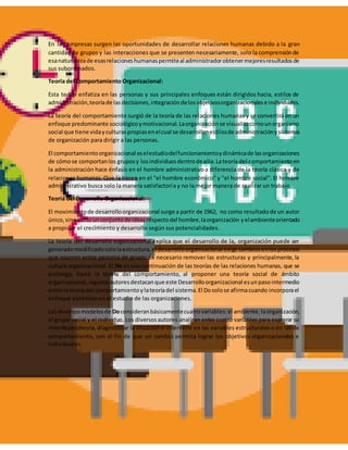 En las empresas surgen las oportunidades de desarrollar relaciones humanas debido a la gran
cantidad de grupos y las interacciones que se presenten necesariamente, solo la comprensiónde
esanaturalezade esasrelacioneshumanaspermiteal administradorobtenermejoresresultadosde
sus subordinados.
Teoría del Comportamiento Organizacional:
Esta teoría enfatiza en las personas y sus principales enfoques están dirigidos hacia, estilos de
administración,teoríade lasdecisiones,integracióndelosobjetivosorganizacionalese individuales.
La teoría del comportamiento surgió de la teoría de las relaciones humanas y se convertirá en un
enfoque predominante sociológicoymotivacional.Laorganizaciónse visualizacomounorganismo
social que tiene vidayculturaspropiasenelcual se desarrollanestilosde administraciónysistemas
de organización para dirigir a las personas.
El comportamientoorganizacional eselestudiodelfuncionamientoydinámicade lasorganizaciones
de cómose comportanlos gruposy losindividuosdentrode ella.Lateoría del comportamientoen
la administración hace énfasis en el hombre administrativoa diferencia de la teoría clásica y de
relaciones humanas. Que la hacen en el "el hombre económico" y "el hombre social". El hombre
administrativo busca solo la manera satisfactoria y no la mejor manera de realizar un trabajo.
Teoría del Desarrollo Organizacional:
El movimientode desarrolloorganizacional surge a partir de 1962, no como resultadode un autor
único,sinocomounconjuntodeideasrespectodel hombre,laorganización yelambienteorientado
a propiciar el crecimiento y desarrollo según sus potencialidades.
La teoría del desarrollo organizacional explica que el desarrollo de la, organización puede ser
generadomodificadosololaestructura,el desarrolloorganizacional exige cambiosenlosprocesos
que ocurren entre persona de grupo. Es necesario remover las estructuras y principalmente, la
cultura organizacional. El Do es una continuación de las teorías de las relaciones humanas, que se
prolonga, hasta la teoría del comportamiento, al proponer una teoría social de ámbito
organizacional,algunosautoresdestacanque este Desarrolloorganizacional esunpasointermedio
entre lateoría del comportamientoylateoríadel sistema.El Dosolose afirmacuando incorporael
enfoque sistémico en el estudio de las organizaciones.
Los diversosmodelosde Doconsideranbásicamentecuatrovariables:el ambiente,laorganización,
el grupo social y el individuo. Los diversosautores analizan estas cuatro variables para explorar su
interdependencia, diagnosticar la situación e intervenir en las variables estructurales o en las de
comportamiento, con el fin de que un cambio permita lograr los objetivos organizacionales e
individuales.
 