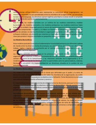 como sistemas utilizan esquemas para representar su estructura oficial (organigrama). Las
relaciones informales no son consideradas entre los miembros de la organización. Las estructuras
tienden a ser jerárquicas, los directivos ejercen legítima autoridad se evalúan desde un propósito
de rendimiento de cuenta casi exclusivamente.
Para T. Bush, los modelos formales son un eclético de los modelos sistemáticos, modelos
burocráticos, los modelos racionales y los modelos jerárquicos. Los modelos sistémicos hacen
énfasisenla unidade integridadyponenel acento de manera especial enla interacciónentre sus
diferentes componentes. T.J Laders y J.G Myers en Essentials of School Managemenet (1997), el
control de calidad y la máxima efectividad en organizaciones grandessolo es posible si se aplican
enfoques sistémicos, una dirección por sistemas es imperativa en organizaciones grandes y es la
clave para producir mejores resultados en pequeños sistemas escolares.
Los ModelosBurocráticos:
Estosmodelospostulanlaestructurafundamentalenlaautoridadjerárquicacondiferentescadenas
de mando entre los diversos niveles de jerarquía, sus características principales son: divisióndel
trabajo, reglas y regulaciones, promoción por el mérito, relaciones impersonales y una clara
orientación hacia los objetivos.
Los modelos racionales ponen énfasis en los procesos de dirección más que en la estructura
organizativaolosobjetivos,enfatizaenlosprocesosde tomade decisiones.Losmodelosjerárquicos
centran su interés en la comunicación y las relaciones verticales de la organización y en el
rendimiento de cuentasde los directivos ante la superioridad y ante los patrocinadores, externos.
Destacan la estructura y la responsabilidad de sus directivos, situados en la cumbre de una
estructura piramidal.
Los ModelosDemocráticos:
Los modelos democráticos influyen toda la teoría que defienden que el poder y la toma de
decisiones están compartidas por algunos de todos los miembros de la organización, los cuales
poseenunacomprensiónaceptadade losobjetivosdelainstitución.Tomardecisionesesunproceso
que todo ser humano necesita reflexionar y construir.
Es importante primero,estarconscientesde cómotomamoslas decisiones,paraque la mismasea
eficienteycontribuyaal logrode losobjetivos.Losmodelos democráticos, además,asumenquelas
organizacionesdeterminansuspolíticasytomansusdecisionesatravésde procesosde descripción
guiados por el consenso.
Los enfoques democráticos son de manera muy especial, normativos, ya que señalan que la
organización y la dirección de la institución deben basarse en el acuerdo. Este enfoque es más
adecuadoen organizacionesconequiposmuynumerososde profesiones,donde todosycada uno
de los miembros de la organización comparten un conjunto de valores, los cuales se sienten
representados formalmente en los equipos y unidades un órgano de toma de decisiones. Este
modelo considera que las decisiones surgen tras un proceso de consenso o compromiso más que
de la división o del conflicto.
 