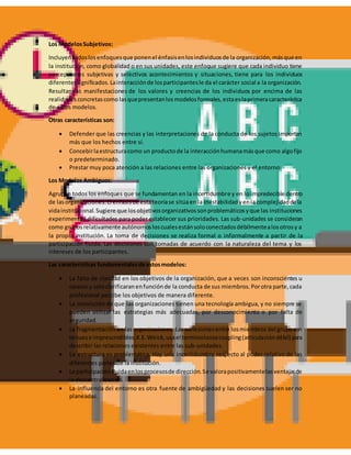 Los ModelosSubjetivos:
Incluyentodoslosenfoquesque ponenel énfasisenlosindividuosde la organización,másque en
la institución, como globalidad o en sus unidades, este enfoque sugiere que cada individuo tiene
percepciones subjetivas y selectivos acontecimientos y situaciones, tiene para los individuos
diferentessignificados.Lainteracciónde losparticipantesle da el carácter social a la organización.
Resultan las manifestaciones de los valores y creencias de los individuos por encima de las
realidadesconcretascomo lasquepresentanlosmodelosformales,estaeslaprimeracaracterística
de estos modelos.
Otras características son:
 Defender que las creencias y las interpretaciones de la conducta de los sujetos importan
más que los hechos entre sí.
 Concebirlaestructuracomo un productode la interacciónhumanamásque como algofijo
o predeterminado.
 Prestar muy poca atención a las relaciones entre las organizaciones y el entorno.
Los Modelos Ambiguos:
Agrupan todos los enfoques que se fundamentan en la incertidumbre y en lo impredecible dentro
de lasorganizaciones.El énfasisde estateoríase sitúaen la inestabilidadyenla complejidadde la
vidainstitucional.Sugiere que losobjetivosorganizativossonproblemáticosyque las instituciones
experimentan dificultades para poder establecer sus prioridades. Las sub-unidades se consideran
como gruposrelativamente autónomosloscualesestánsoloconectadosdébilmentealosotrosy a
la propia institución. La toma de decisiones se realiza formal o informalmente a partir de la
participación fluida. Las decisiones son tomadas de acuerdo con la naturaleza del tema y los
intereses de los participantes.
Las características fundamentalesde estosmodelos:
 La falta de claridad en los objetivos de la organización, que a veces son inconscientes u
opacos y soloclarificaranenfunciónde la conducta de sus miembros.Porotra parte,cada
profesional percibe los objetivos de manera diferente.
 La convicción de que las organizaciones tienen una tecnología ambigua, y no siempre se
pueden utilizar las estrategias más adecuadas, por desconocimiento o por falta de
seguridad.
 La fragmentación en las organizaciones. Las cohesionesentre losmiembros del grupo son
tenuese imprescindibles.K.E.Weick,usael terminoloosecoupling(articulacióndébil) para
describir las relaciones existentes entre las sub-unidades.
 La estructura es problemática. Hay una incertidumbre respecto al poder relativo de las
diferentes partes de la institución.
 La participaciónfluidaenlosprocesosde dirección.Se valorapositivamentelasventajasde
la descentralización.
 La influencia del entorno es otra fuente de ambigüedad y las decisiones suelen ser no
planeadas.
 