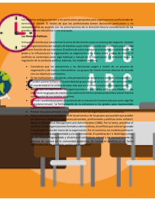 Los modelosambiguostiendena serparticularesapropiadospara organizacionesprofesionalesde
servicios al cliente. El hecho de que los profesionales tomen decisiones particulares y no
necesariamente de acuerdo con las prescripciones de la dirección lleva la consideración de los
grandes centros educativos como anarquías.
Los ModelosPolíticos:
Incluyenlasteoríasque caracterizanla toma de decisionescomounprocesode negación.Asumen
que las organizacionesson campos de batallas cuyos miembros estánimplicadosen una actividad
políticaen funciónde susintereses.El análisisde estosmodelosse orientahacialadistribucióndel
poder y la influencia en la organización, la negociación y los tratos entre grupos de interés. El
conflicto se contempla como algo habitual y natural en la organización. La dirección busca la
regulación de la conducta política. Además, los modelos políticos:
 Consideran que las actuaciones y las decisiones surgen a través de un proceso de
negociación y de tratos e intercambios. Los grupos de interés forman alianzas de acuerdo
con sus objetivos particulares.
 En las instituciones educativas, esta perspectiva se denomina a menudo micropolítica.
 Tiendenaponerénfasisenlaactividaddel grupomásque en la institución como entidad.
 El interés está en la unidad de base más que en el centro escolar como organización.
 Asume que los objetivos en las organizaciones son inestables, ambiguos y rebatibles.Los
individuoslosgruposde interésylascoalicionestienesupropiapropuestayactúanhaciala
consecución de sus propios objetivos.
 Concebirlaestructuracomo un productode la interacciónhumanamásque como algofijo
o predeterminado. La formalización de la estructura o los grados para representarla
suponen una pura ficción.
 Prestar muy poca atención a las relaciones entre las organizaciones y el entorno.
 Fijansu atenciónen los interesesde laspersonasy de losgrupos que puedenque pueden
ser diversos y relativos a cuestionespersonales, profesionales y políticas como señala E.
Hoyle en Educational Management and Administration (1982). Por lo tanto, prevalece el
conflicto.Enlasorganizacionesformalesodemocráticas,elconflictoque solíaserignorado
o desplazado fuera del marco de la organización. Por el contrario,los modelospolíticoslo
contemplancomoalgoinevitableyalavezbienvenido.EnpalabrasdeJ.V.Baldridgeyotros:
"es un sistema fragmentado y dinámico el conflicto es natural y no necesariamente un
síntoma de ruptura en la comunidad académica. De hecho, el conflicto es un factor
significativo de un saludable cambio organizacional"
 