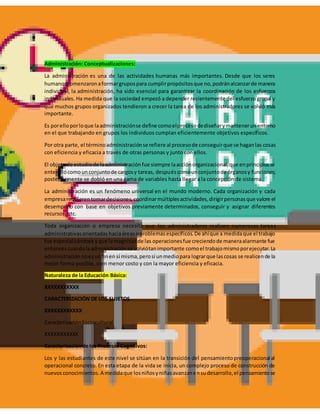 Administración: Conceptualizaciones:
La administración es una de las actividades humanas más importantes. Desde que los seres
humanoscomenzaronaformargrupospara cumplirpropósitosque no,podránalcanzarde manera
individual, la administración, ha sido esencial para garantizar la coordinación de los esfuerzos
individuales. Ha medida que la sociedad empezó a depender recientemente del esfuerzo grupal y
que muchos grupos organizados tendieron a crecer la tarea de los administradores se volvió más
importante.
Es porelloporloque laadministraciónse define comoelprocesodediseñarymantenerunentorno
en el que trabajando en grupos los individuos cumplan eficientemente objetivos específicos.
Por otra parte, el términoadministraciónse refiere al procesode conseguirque se haganlas cosas
con eficiencia y eficacia a través de otras personas y junto con ellos.
El objetode estudiode laadministraciónfue siempre laacciónorganizacional,que enprincipiosse
entendiócomounconjuntode cargosy tareas, despuéscomounconjuntode órganosy funciones;
posteriormente se dobló en una gama de variables hasta llegar a la concepción de sistema.
La administración es un fenómeno universal en el mundo moderno. Cada organización y cada
empresarequierentomardecisiones,coordinarmúltiplesactividades,dirigirpersonasque valore el
desempeño con base en objetivos previamente determinados, conseguir y asignar diferentes
recursos, etc.
Toda organización o empresa necesita que los administradores realicen numerosas tareas
administrativasorientadashaciaáreasoproblemasespecíficos.De ahíque a medidaque el trabajo
fue especializándose yque lamagnitudde las operacionesfue creciendode maneraalarmante fue
entoncescuandolaadministraciónse volviótanimportante comoel trabajomismoporejecutar.La
administraciónnoesunfinen sí misma,perosi unmediopara lograrque lascosas se realicende la
mejor forma posible, o en menor costo y con la mayor eficiencia y eficacia.
Naturaleza de la Educación Básica:
XXXXXXXXXXX
CARACTERIZACIÓN DE LOS SUJETOS
XXXXXXXXXXXX
CaracterizaciónSociocultural
XXXXXXXXXXX
Caracterización de los ProcesosCognitivos:
Los y las estudiantes de este nivel se sitúan en la transición del pensamientopreoperacional al
operacional concreto. En esta etapa de la vida se inicia, un complejo proceso de construcción de
nuevosconocimientos.A medidaque losniñosyniñasavanzanensudesarrollo,el pensamientose
 