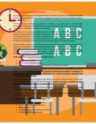 3.1.1 ConcepcionesGeneralessobre Gestión:
Abordaremos un conjunto de conceptualizaciones referente a la gestión encontrada en diferentes
fuentes, bibliográficas como son: revistas, monografías, artículos, Internet,enciclopedia, librosde
texto, entre otros.
Tradicionalmente el concepto de gestión se asociaba a un campo de la administración,
fundamentalmente de lasempresas.Noera de usocomún asociarla gestiónalas políticaspúblicas
y raramente se hablaba de "Gestión" en educación.
Los cambios en el concepto de gestión tienen su origen en las transformaciones económicas,
políticasysocialesque handadolugaralarevolucióntecnológicayque hantransformadoel campo
de la organizaciónde las instituciones.Ladébil teorizaciónde loque se entiende porgestiónenel
campode la educaciónhace que amenudoestase circunscribaalagestiónde losrecursos,dejando
de lado la diversidad de ámbitos propios de los actuales campos de la gestión escolar.
Namo de Mello, señala que "hemos avanzado lo suficiente para saber que la superación de los
impasesde laeducaciónenLatinoaméricadependerámenosde afirmacionesdoctrinariasy másde
desarrollarnuestracapacidadde reducirel procesoeducativopararesponderalosinteresesde los
sectoresmayoritariosde lapoblación"yagrega…."podemoshoy reafirmar…de que estacapacidad
de gestión debe tener en la escuela su punto de partida y de llegada.
Moderadamente el conjunto de gestiónse define como:
 Fijaciónde prioridades.
 Diseñode estrategiasde trabajo.
 Atención,distribuciónyutilizaciónde recursosorientadosalacalidad.
Actualmente el concepto de administración de la educacióntiende a ser reemplazado por el de la
gestión educativa, se entiende por gestión educativa la fijación de prioridades y estrategias y la
obtención, organización, distribución y utilización de los recursos orientados a garantizar una
educación de calidad para todos.
Gestión es definida como el conjunto de actividades de dirección y administración. El diccionario
enciclopedia gran plaza Tames ilustrado señala que le gestión es la acción y gestionar es hacer
diligencias conducentes al logro de un negocio o de un deseo cualquiera.
La gestióndebe serentendidacomoel arte de laorganizaciónde losactores,losrecursos,lagestión
en el desarrollo de los procesos de aprendizaje.
Es el conjunto de acciones de supervisores, directores y maestros encaminadas al logro de
determinados propósitos.
La gestiónesun proceso dinámicoque abarca:
 Organizacióndel Material del Centro.
 Accióny efectode laadministración.
 Material del Centro.
 Actuacionespropiasde Órganosde Gobierno.
 Es participaciónde losprofesores.
 
