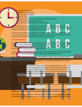  Es participaciónde padres.
 Es administracióndel tiempo.
 Es uso racional de losespacios.
 Es movilizarrecursos.
 Es orientarrecursosenuna direcciónenfunciónde unospropósitos.
 No essolotareade haceralgo por encargar.
 No essolodesarrollode tareaspuramente directivas.
La gestión desde esos puntos de vista es una tarea necesaria e indispensable para el logro de los
objetivosde cualquierinstitución,tomadacomoreferente le ejecuciónde procesosejecutivosque
tendrán como consecuencia resultados positivos y de calidad.
Es por elloque se pude decir,que lagestiónencualquierambienteque se desarrolledebepropiciar
un ambiente de participación colegiada de manera que todos los actores del proceso se sientan
comprometidos con el logro de los fines y propósitos de la institución.
3.1.2 GestiónEducativa
La década de los 90 aporta un concepto nuevo que en los últimos tiempos tiende a adquirir gran
importancia como un factor determinante en la actividad educativa, es el concepto de gestión, el
mismo hace referencia a la manera de dinamizar los distintos insumos que interviene en la
organización y funcionamiento de una unidad educativa.
La gestióneducativaesvistacomounconjuntode procesosteóricosprácticosintegradoshorizontal
y verticalmente dentro del sistema educativo para cumplir los mandatos sociales…
Es un saber de síntesis capaz de ligar conocimientos y acción, ética y eficacia política y
administración en proceso que tienden al mejoramientocontinuode las prácticas educativas; a la
exploración y explotación de todas las posibilidades y a la innovación permanente como procesos
sistemáticos.
De esta forma la gestión educativa busca dar respuesta a las necesidades reales y ser un ente
motivadorydinamizadorinternode lasactividadeseducativas.Yaque el capital más importante lo
constituyen los principales actores educativos que aúnan los esfuerzos tomando en cuenta los
aspectos relevantes que influyenen la práctica del día a día, las expresiones el reconocimiento de
su contexto y las principales situaciones a las que se enfrentan.
Es por ello por lo que la gestión educativa, donde cada uno de los sujetos que constituyen el
colectivo educativo pueda sentirse creador de su propia acción, tanto personal como profesional,
dentro de un proyecto en común. Pues no olvidemos que el sujetó para constituirse como tal,
requiere serreconocidoporel otro.Este reconocimientoesel quegeneraenelsujetoel despliegue
de su creatividad y de su acción particular para insertarla en la colectividad, en la institución
educativa.
La gestión educativa se considera el "conjunto de proceso de toma de decisiones y ejecución de
acciones que permitan llevar a cabo, las practicas pedagógicas su ejecución y evaluación".
Es con estoque se pretende construirunaGestiónEducativa que respondaal trabajocolegiado,la
responsabilidad y la toma de decisiones, son elementos constituyentesde todos los actores de la
 