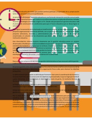 comunidad educativa de modo que puedan sentirse participe y responsable de su propia acción
tanto en lo personal como en lo profesional.
Arratia(2002) afirmaque "la gestióneducativaesunaformade interacciónsocial de comunicación
y relacionamientohorizontal que involucraalosdiferentesactoresempleandodiferentesmétodos,
recursos y estrategias orientadas a lograr un fin. Desde esta perspectiva la gestióneducativa sería
el proceso de construcción de condiciones para que el futuro educativo que se desea lograr se
concrete".
Para lograr la concreciónde loplanteadoenladefiniciónanterior,se hace necesariocontarconun
proyecto organizacional claramente definido, con un personal adecuado para la ejecución de ese
proyecto (directores, docentes y administrativo) programación y ejecución de estrategia
encaminada a la solución de las situaciones que obstaculicen el buen desenvolvimiento de la
institución educativa.
Esta diversidad de criterios muestra claramente que la gestión educativa posee un carácter
dinamizadoryflexibleporque dafuncionalidadaloque existe,aloque estádeterminadoyaloque
estádefinidomediante unprocesoque se conduce;creandolascondicionesparaellos.Ademásde
estola gestióneducativadebeconstituirseenunaccionar más amplio,yaque tiene que verconun
todo,conla orientaciónquenose debe perderenel proceso,conplenoyconvencidoconocimiento
de las situaciones que presenten en el proceso para de una manera consciente diseñar las
estrategias necesarias demandas y expectativas de la comunidad.
3.2.1 GestiónAdministrativa
Para una mejorcomprensióndel términogestiónAdministrativase hace necesariodefinirgestión
y administraciónde maneraparticular.
El terminogestiónentre otrosconceptosdescritosanteriormentese define comoel procesode las
acciones, transacciones y decisionesque la organización lleva a cabo para alcanzar los objetivos
propuestos.
La administraciónporsu parte esdefinidaporFremontE Kast como la coordinaciónde hombresy
recursosmaterialesparalaconsecución de objetivosorganizacionales,loque se lograpormediode
cuatro elementos: 1) Dirección hacia el objetivo,2) a través de gente, 3) mediante técnicas, 4)
Dentro de una organización.
La mayoría de losautoresdefinenlaadministracióncomoel procesode planear,organizar,dirigiry
controlar para lograr objetivos organizacionales preestablecidos.
Ambos términos están estrechamente ligados y uno es la consecución del otro, en ese sentido la
gestión es la parte operativa de la administración.
Por lo antes dicho, desde la gestión administrativa se crean condiciones para prever, organizar,
coordinar,controlar,monitorearyhacerseguimientoalosprocesosque se generanenlaejecución
de proyectosyacciones,racionalizandolosrecursoshumanos,materiales yfinancieros,enatención
a losobjetivosformulados.Enel sistemaeducativo,lagestiónadministrativase apoyaenlasteorías
ypractica propiasdel campode conocimientode laadministraciónengeneral yde laadministración
escolarenparticular.Esta gestiónse sustentaenla filosofíade lainstitución,lacual se reflejaenla
 