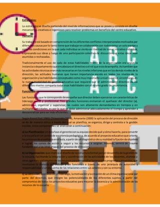 Estratégico:
La estrategia se diseña partiendo del nivel de informacionesque se posee y consiste en diseñar
mecanismos creativos e ingeniosos para resolver problemas en beneficio del centro educativo.
Humano:
Su trabajo está basadoen comprensiónde losdiferentesconflictosinterpersonalesmotivadospor
diferentescausasporlo tanto tiene que trabajarencolaboracióncon todoscomo un soloequipoy
crear las condiciones en la que cada individuo se sienta en libertad de tomar iniciativa individual,
expresando sus ideas y luego de una participación colectiva de discusión que estas ideas sean
asumidas o rechazadas.
Tradicionalmente el uso de cada de estas habilidades dentro de la organización era según la
instanciaodepartamentoqueencabezarael directivooel rol que estedesempeña.Asítambiénque
lasactividadestécnicaseran másnecesariasenlosnivelesinferioresque enlosdemásnivelesde la
dirección, las actitudes humanas que tienen importancia siendo en todos los niveles de la
organizaciónylashabilidadesconceptualescomomuyimportante anivelsuperior,sinembargo,en
la nueva modalidad de gestión educativa que requiere que el administrador directivo de los
diferentes niveles comparta todas esas habilidades con el mismo grado de importancia.
Funciones:
Las funcionesque le corresponde desempeñaraundirectordebenejercerse concaracterísticasde
liderazgo social y profesional. Tres grandes funciones enmarcan el quehacer del director (a),
administrar, organizar y supervisar, las cuales son altamente demandantes en tiempos y en
múltiples actividades, es por lo que se debe administrar adecuadamente el tiempo y aprender a
descentralizar para ser más eficientes.
SegúnKoontEtal (1983) Chiavenato(1999), Amarante (2000) la aplicacióndel procesode dirección
se da de manera cíclica a través del cual se planifica, se organiza, dirige y controla a la gestión
escolar, estos componentes se analizarán a continuación:
a) La Planificación:enestafase el gerenteconsuequipodecide qué ycómohacerlo,paraconvertir
a la escuelaenun centrode excelenciapedagógica,de acuerdoal proyectoeducativoque orienta
losprocesosde enseñanzaenelaula,apartirde un diagnóstico desurealidadlafijacióndeobjetivos
a lograr, los cursos de acción a seguir y los recursos a asignar. Además, servirá de insumo
fundamental a las otras etapas del proceso de dirección.
b) La Organización: que implicael diseñode laestructuraformal parael desarrollode lagestiónde
la escuela, facilitando la integración y coordinación de las actividades de los docentes, alumnos y
otros agentes;yel empleode losrecursosparadesarrollarlosprocesosprogramay proyectos,que
involucran la división del trabajo y de funciones a través de una jerarquía de autoridad y
responsabilidad y un esquema de las relaciones entre sus actores y con su entorno.
c) La Dirección:asociadacon el liderazgo,lamotivaciónylacreaciónde unclimaorganizacional por
parte del directivo, que integre las potencialidades de los diferentes sujetos, a partir del
compromiso de todos los proyectoseducativo para mejorar la docencia y la administración de los
recursos de la escuela.
 
