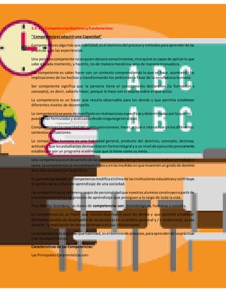 3.3. Las CompetenciasNocionesyFundamentos:
"Competenciaesadquiriruna Capacidad"
Competenciaesalgomásque habilidad;esel dominiodel procesoymétodosparaaprenderde las
prácticas y de las experiencias.
Una personacompetente noesquienatesoraconocimientos,sinoquine escapazde aplicarlo que
sabe en cada momento, y hacerlo, no de manera mecánica, sino de manera innovadora.
Ser competente es saber hacer con un contexto comprendiendo lo que se hace, asumiendo las
implicaciones de los hechos y transformando los ambientes a favor de la convivencia humana.
Ser competente significa que la persona tiene el conocimiento declarativo (la formación y
concepto), es decir, saberlo hacer, porque lo hace con el objeto sobre el que actúa.
La competencia es un hacer que resulta observable para los demás y que permita establecer
diferentes niveles de desempeño.
La competenciase pone de manifiestoenrealizacionesespecíficasydeterminadasporloque no
puedenserformuladasyanalizadasdesdeningunageneralidad.
Competenciaeslacapacidaddel sujetoparaconocer,hacer,actuar e interactuarenlosdiferentes
contextosysituaciones.
La competencia humana es una habilidad general, producto del dominio, concepto, destreza,
actitudes,que losestudiantesdemuestranen formaintegral ya un nivel de ejecuciónpreviamente
establecido por un programa académicos que la tiene como su meta.
Una competenciaesel desarrollode laspotencialidadesdel serhumanopara realizarun trabajo o
tarea.Lacompetenciase encuentraentodosyenlasmedidasenquemuestrenungradode dominio
será más competente la persona.
El aprendizajebasadoencompetenciamodificaelclimade lasinstitucioneseducativasycontribuye
al cambio de la cultura de aprendizaje de una sociedad.
Las competenciasse refierenarasgosde personalidadque nuestrosalumnosconstruyenapartirde
una actitud preactiva en proceso de aprendizaje que prosiguen a lo largo de toda la vida.
Para Martha Grondera, las clases de competencias son: metodológicas, humanas y sociales.
La competencia es un hacer que resulta observable para los demás y que permite establecer
diferentes niveles de desempeño de las personas en su ámbito personal y / o profesional, ya sea
durante, la realización de tareas diversas o en sus interacciones.
La competenciaesalgomásquehabilidad,eseldominiode procesos,paraaprenderde lasprácticas
y de las experiencias.
Características de las Competencias:
Las PrincipalesCaracterísticasson:
 