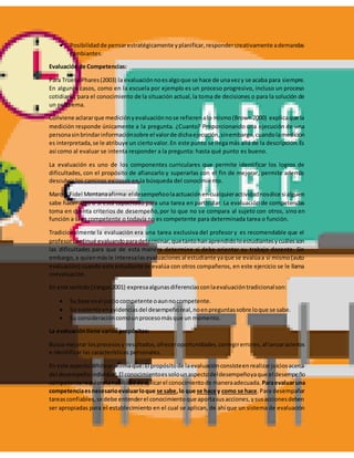  Posibilidadde pensarestratégicamente yplanificar,respondercreativamente ademandas
cambiantes.
Evaluación de Competencias:
Para Truel y Phares(2003) la evaluaciónnoesalgoque se hace de unavezy se acaba para siempre.
En algunos casos, como en la escuela por ejemplo es un proceso progresivo, incluso un proceso
cotidiano, para el conocimiento de la situación actual,la toma de decisiones o para la solución de
un problema.
Conviene aclararque mediciónyevaluaciónnose refierenalo mismo(Brown2000) explicaque la
medición responde únicamente a la pregunta. ¿Cuanto? Proporcionando una ejecución de una
personasinbrindarinformaciónsobre el valorde dichaejecución,sinembargo,cuandolamedición
es interpretada,se le atribuye un ciertovalor.En este punto se llegamás allá de la descripción.Es
así como al evaluar se intenta responder a la pregunta: hasta qué punto es bueno.
La evaluación es uno de los componentes curriculares que permite identificar los logros de
dificultades, con el propósito de afianzarlo y superarlas con el fin de mejorar, permite además
descubrir los caminos exitosos en la búsqueda del conocimiento.
Marcos Fidel Montanaafirma:eldesempeñoolaactuaciónencualquieractividadnosdice sialguien
sabe hacer algo o si está capacitado para una tarea en particular. La evaluación de competencias
toma en cuenta criterios de desempeño,por lo que no se compara al sujeto con otros, sino en
función a si es competente o todavía no es competente para determinada tarea o función.
Tradicionalmente la evaluación era una tarea exclusiva del profesor y es recomendable que el
profesorcontinué evaluandoparadeterminar,quetantohanaprendidoloestudiantesycuálesson
las dificultades para que de esta manera determine si debe orientar su trabajo docente. Sin
embargo,a quienmásle interesalasevaluacionesal estudiante yaque se evalúaa si mismo(auto
evaluación) cuando este estudiante se evalúa con otros compañeros, en este ejercicio se le llama
coevaluación.
En este sentido(Vargas2001) expresaalgunasdiferenciasconlaevaluacióntradicionalson:
 Su base esel juiciocompetente oaunnocompetente.
 Su sustentoenevidenciasdel desempeñoreal,noenpreguntassobre loque se sabe.
 Su consideracióncomounprocesomásque un momento.
La evaluacióntiene varios propósitos:
Busca mejorar losprocesosy resultados,ofreceroportunidades,corregirerrores,afianzaraciertos
e identificar las características personales.
En este aspectoWhitearafirmaque:El propósitode laevaluaciónconsisteenrealizarjuiciosacerca
del desempeñoindividual.El conocimientoessolounaspectodeldesempeñoyaque el desempeño
competente requierelahabilidadde aplicarel conocimientode maneraadecuada. Paraevaluaruna
competenciaesnecesarioevaluarloque se sabe,lo que se hace y como se hace.Para desempañar
tareasconfiables,se debe entenderel conocimientoque aportasusacciones,ysusaccionesdeben
ser apropiadas para el establecimiento en el cual se aplican, de ahí que un sistema de evaluación
 