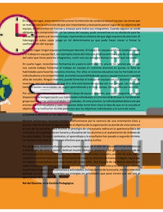 En segundolugar,estarconscientesytenerlaintenciónde colaborarparael equipo.Lastareasque
se realizanconla convicciónde que son importantesynecesariasparael logrode losobjetivosdel
equipo, se convierten en fuerzas y empuje para todos sus integrantes. Cuando alguien se siente
obligado y no comprometidocon las tareas del equipo,pude convertirse en un obstáculo para los
demásintegrantesyal mismotiempo,representaunsíntoma de que algorequiere de atención.El
liderazgo en estos casos juega un rol determinante ya que pude hacer crecer o frenar la
conformación del equipo.
En tercer lugar ningúnequipose formapor decreto.El trabajo en equipoartificial,labalcanización
o el trabajoen equipofácil,sonejemplosclarosdel retoque implicasentirse parte de un equipoy
del valor que tiene para los integrantes, nutrir con sus acciones diarias los lazos que los unen.
En cuarto lugar, necesitamos formarnos en y para la colaboración. una de las razones por las que
nos cuesta trabajo fomentar el trabajo en equipo en nuestros alumnos es quizás, la falta de
habilidades para hacerlos nosotros mismos. Por años el sistema educativo nos ha formado en el
individualismoylacompetitividad,anulandolasposibilidadesde apoyoyayudamutuaen nuestros
años de estudio. Ningún maestro,puede fomentar el trabajo en equipocon sus alumnos si no da
muestras, con sus acciones de que él o ella esta haciendo equipo con sus colegas. Los docentes
también tienen necesidades de seguir aprendiendo y en este campo, falta mucho por recorrer.
Por ultimonecesitamosaprenderque el trabajode equipo,requiere,que cadaintegrante,pongaa
disposiciónde laorganizaciónsus habilidadesindividuales;enel entendidode que la fortalezadel
grupo escribaenlas potencialidadesindividuales.Eneste proceso,laindividualidaddebeestarpor
encima del individualismo y cada integrante debe tener bien clara la idea de que en la escuela el
objetivo de la institución es más poderoso que los objetivos individuales a la suma de estos.
c) Central la atenciónen losobjetivosde la escuela:
Muchos esfuerzos y recursos tienden a difuminarse por la carencia de una orientación clara y
precisa.Este fenómenose agravacuando el objetivode laorganizaciónse pierde de vistacomoen
el caso de las escuelas. Para muchos el prestigio de una escuela radica en la apariencia física del
inmueble, el cumplimientoen horario y disciplina de los alumnoso el acatamiento de órdenesde
las autoridades. En estos contextos,el aprendizaje y la enseñanza han pasado a segundo término.
La muestra más clara es el tiempo efectivo que se dedica a ellos.
Por desgracia,existenmuchasescuelasymaestros que, en el afán de sobresalirenlasestadísticas
o actividades de zona o sector, dedican mucho tiempo a preparar a un grupo determinado de
alumnos para los concursos académicos, deportivos, culturaleso sociales,pierden de vista que su
compromisocomoinstitucióneslaformaciónde todossusalumnosde maneraintegrar,lograrque
los objetivoseducativos sean alcanzados por todos ellos. Una escuela de calidad es aquella que
lograr el acceso,permanenciayculminaciónexitosade todossusalumnosyno solola que obtiene
losprimeroslugaresenlosconcursosy actividades.Inclusodentrode laescuela,muchosmaestros
dedican sus esfuerzos e invierten sus energías en actividades que poco tienen que ver con el
aprendizaje de los alumnos.
Rol del Docente enla GestiónPedagógica:
 