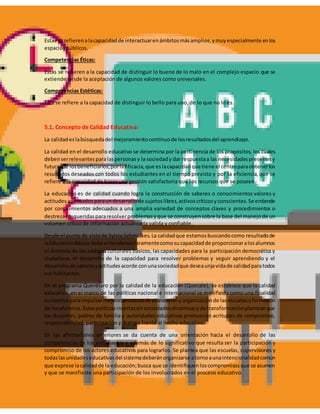 Estas se refierenalacapacidadde interactuarenámbitosmásamplios,ymuyespecialmente enlos
espacios públicos.
Competencias Éticas:
Estas se refieren a la capacidad de distinguir lo bueno de lo malo en el complejo espacio que se
extiende desde la aceptación de algunos valores como universales.
Competencias Estéticas:
Esta se refiere a la capacidad de distinguir lo bello para uno, de lo que no lo es.
5.1. Concepto de Calidad Educativa:
La calidadeslabúsquedadel mejoramientocontinuode losresultadosdel aprendizaje.
La calidad en el desarrollo educativo se determina por la pertinencia de los propósitos, los cuales
debenserrelevantesparalaspersonasy la sociedady dar respuestaa las necesidadespresentesy
futuras de losbeneficiarios,porlaeficacia,que eslacapacidadque tiene el centroparaobtenerlos
resultados deseados con todos los estudiantes en el tiempo previsto y por la eficiencia,que se
refiere a la capacidad de hacer una gestión satisfactoria que los recursos que se poseen.
La educación es de calidad cuando logra la construcción de saberes o conocimientos valores y
actitudesadecuadosparaundesarrollode sujetoslibres,activoscríticosyconscientes.Se entiende
por conocimientos adecuados a una amplia variedad de conceptos claves y procedimientos o
destrezasrequeridaspararesolverproblemasyque se construyensobre la base del manejode un
volumen crítico de información actualizada valida y confiable.
Desde el punto de vistade Sylvia Schmelkes.La calidadque estamosbuscandocomo resultadode
laEducaciónBásica debe entenderseclaramentecomosucapacidadde proporcionaralosalumnos
el dominio de los códigos culturales básicos, las capacidades para la participación democrática y
ciudadana, el desarrollo de la capacidad para resolver problemas y seguir aprendiendo y el
desarrollode valoresyactitudesacorde conunasociedadque deseaunjavidade calidadparatodos
sus habitantes.
En el programa Querétaro por la calidad de la educación (Quecale), se establece que la calidad
educativa, en el marco de las políticas nacional e internacional se manifiesta como una finalidad
sustantivaparaimpulsarmejoresprocesosde planeaciónyorganizaciónde lasescuelasyformación
de losalumnos. Estaspolíticasinsertasen sociedadesdinámicasyde transformaciónplanteanque
los docentes, padres de familia y autoridades educativas promuevan acritudes de compromiso,
responsabilidad, participación y dialogo frente al hecho educativo.
En las afirmaciones anteriores se da cuenta de una orientación hacia el desarrollo de las
competencias de los estudiantes y además de lo significativo que resulta ser la participación y
compromiso de los actores educativos para lograrlos. Se plantea que las escuelas, supervisiones y
todaslasunidadeseducativasdel sistemadeberánorganizarse atornoaunaintencionalidadcomún
que exprese lacalidadde la educación;busca que se identifiquenloscompromisosque se asumen
y que se manifieste una participación de los involucrados en el proceso educativo.
 