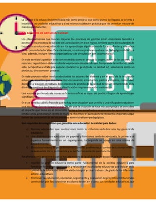 La calidad d la educación identificada más como proceso que como punto de llegada,se orienta a
inscribir a las unidades educativasy a los mismos sujetos en práctica que lespermitan mejorar de
manera permanente.
5.2. Concepto de Gestión de Calidad:
Los planteamientos que buscan mejorar los procesos de gestión están orientados también a
potenciar los procesos de calidad de la educación; en este marco, se tiene como eje sustantivo de
las prácticas educativas; el incidir en los aprendizajes significativos de los estudiantesy miembros
de lacomunidadeducativa.De estamanera,nosoloseplanteanquehacerespedagógicosdidácticos
sino, además, incluye formas organizativas y de vinculación con la comunidad.
En este sentido la gestión debe ser entendida como el arte de la organización de los actores, los
recursos,lagestiónenel desarrollodelosprocesosdeaprendizajes.Comprende lainstitucióndesde
esta perspectiva estratégica supone concebir la gestión de la calidad no solamente como un
producto, sino como un proceso.
En este proceso están involucrados todos los actores del sistema y en el caso de la institución
educativa, aquellos que directamente son usuarios; estudiantes, padres y madres, comunidad,
docentes y equipos directivos. Este proceso de gestión de la calidad debe ser comprendido en la
dinámica continua de diagnóstico planificación- implementación- evaluación.
Una escuela gestionada de manera eficiente y eficaz es capaz de producir logros de aprendizajes
significativos.
En este sentido,cabe lafrase de que nohaypeorsituaciónque unniñoounaniñapobre estudieen
una escuelapobremente gestionada.De ahí que la situaciónse hace más complejasi se considera
el impacto que tiene en el desarrollo de los y las estudiantes un proceso de aprendizaje con
limitaciones,gestionaruncentrode maneraeficiente yeficazsupone reconocerlaimportanciaque
tienen las características de los procesos administrativo y pedagógicos.
Son requisitosde una gestiónque garantice una educación de calidad para todos:
a) Normas adecuadas, que suelen tener como su columna vertebral una ley general de
educación.
b) Una distribución y ejecución de papeles y funciones también adecuada, la primera se
organiza formalmente en un organigrama, la segunda se apoya en una norma de
procedimiento.
c) El establecimientode procedimientosrutinariospertinentes,el controlde sucumplimiento,
la evaluación de su pertinencia y su perfeccionamiento permanente.
Para fortalecerlagestióneducativahacialamejorade lacalidadde laeducaciónse hace necesario:
 Inscribir la gestión educativa como parte fundamental de la política educativa para
fortalecer formas de organización y relación en las unidades educativas que incidan en la
calidadde la educación,con una visiónintegral yconel trabajo colegiadode losdiferentes
actores educativos.
 Promoverlaelaboración,operación,seguimientoyevaluaciónde proyectosinstitucionales
construidos por los colectivos escolares desee, en y para sus unidades educativas, que
 