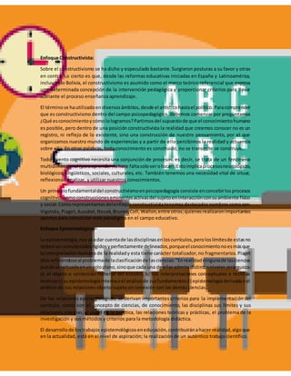 Enfoque Constructivista:
Sobre el constructivismo se ha dicho y especulado bastante.Surgieron posturas a su favor y otras
en contra. Lo cierto es que, desde las reformas educativas iniciadas en España y Latinoamérica,
incluyendo Bolivia, el constructivismo es asumido como el marco teórico referencial que expresa
una determinada concepción de la intervención pedagógica y proporcionar criterios para llevar
adelante el proceso enseñanza aprendizaje.
El términose hautilizadoendiversosámbitos,desde el artísticohastael político.Paracomprender
que es constructivismo dentro del campo psicopedagógico, debemos comenzar por preguntarnos
¿Qué esconocimientoycómolologramos?Partimosdel supuestode que el conocimientohumano
es posible, pero dentro de una posición constructivista la realidad que creemos conocer no es un
registro, ni reflejo de lo existente, sino una construcción de nuestro pensamiento, por el que
organizamos nuestro mundo de experiencias y a partir de ello percibimos la realidad y actuamos
sobre ella. En otras palabras, todo conocimiento es construido, no se transmite se construye.
Todo evento cognitivo necesita una conjunción de procesos, es decir, se trata de un fenómeno
multidimensional (paraaprendernohace faltasoloverotocar).Estoimplicaprocesosneurológicos,
biológicos, lingüísticos, sociales, culturales, etc. También tenemos una necesidad vital de situar,
reflexionar, analizar, y utilizar nuestros conocimientos.
Un principiofundamentaldel constructivismoenpsicopedagogía consiste enconcebirlosprocesos
cognitivoscomoconstruccioneseminentesactivasdel sujetoeninteracciónconsuambiente físico
y social.Comorepresentantesdelenfoqueconstructivistatenemosdestacadosnombrescomoson:
Vigotsky,Piaget,Ausubel,Novak,Bruner,Coll,Wallon,entre otros;quienesrealizaronimportantes
aportes para consolidar este paradigma en el campo educativo.
Enfoque Epistemológico:
La epistemología,nosvaadar cuentade lasdisciplinasenloscurrículos,peroloslímitesde estasno
debenserconsideradosrígidosyperfectamente delineados,porqueel conocimientonoesmásque
la interpretación humana de la realidady esta tiene carácter totalizador,no fragmentarios.Piaget
dice refiriéndoseal problemade laclasificaciónde lasciencias:"Enrealidadningunade lasciencias
puede sersituadaenunsoloplano,sinoque cada una de ellasadmite distintosniveles jerárquicos:
a) el objeto o contenido material del estudio, b) sus interpretaciones conceptuales o técnicas
teóricasc) su epistemologíainternaoel análisisde susfundamentosd) epistemologíaderivadaoel
análisis de sus relaciones objeto-sujeto en conexión con las demás ciencias.
De las relaciones epistemológicas, se derivan importantes criterios para la implementación del
currículo, como son el concepto de ciencias, de conocimiento, las disciplinas sus límites y sus
relaciones internas,el papel de la práctica, las relaciones teóricas y prácticas, el problema de la
investigación y sus métodos y criterios para la metodología didáctica.
El desarrollode lostrabajos epistemológicoseneducación,contribuiránahacer realidad,algoque
en la actualidad, está en el nivel de aspiración; la realización de un auténtico trabajo científico.
 