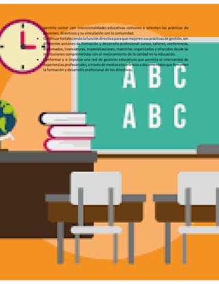 permita contar con intencionalidades educativas comunes y orienten las prácticas de
docentes, directivos y su vinculación con la comunidad.
 Continuarfortaleciendolafuncióndirectivaparaque mejorensusprácticasde gestión,con
diferentes acciones de formación y desarrollo profesional: cursos, talleres, conferencias,
diplomados, licenciaturas, especializaciones, maestrías; organizados y ofrecidos desde las
instituciones comprometidas con el mejoramiento de la calidad en la educación.
 Conformar y o impulsar una red de gestores educativos que permita el intercambio de
experienciasprofesionales,atravésde medioselectrónicosodocumentalesque fomenten
la formación y desarrollo profesional de los directivos.
 