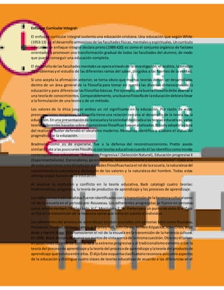 Enfoque Curricular Integral:
El enfoque curricular integral sustenta una educación cristiana. Una educación que según White
(1953:13) es el desarrolloarmoniosode lasfacultadesfísicas,mentalesyespirituales.Uncurrículo
educativo de enfoque integral declara prieto(1989:420) es como el conjunto orgánico de factores
orientados a promover una transformación gradual de todas las facultades del alumno, de modo
que pueda conseguir una educación completa.
El desarrollode lasfacultadesmentalesse operaatravésde la investigación,el análisis,lasolución
de problemasyel estudio de las diferentes ramas del saber, dirigidos a las fuentes de la verdad.
Si uno acepta la afirmación anterior, se torna obvio que muchas teorías deban ser desarrolladas
dentro de un área general de la filosofía para tomar en cuenta las diversas dimensiones de la
educacióny para diferenciarlasfilosofíasbásicas.Porejemplo,unabuenafilosofíadebe abarcara
una teoríade conocimientos.Comparablemente,unabuenafilosofíade laeducacióndebierallevar
a la formulación de una teoría y de un método.
Los valores de la ética juegan ambos un rol significante en la educación. Por razón de estas
preocupaciones reciprocas, la filosofía tiene una relación cercana al desarrollo de la teoría de la
educación.Enuna presentaciónde laescuelaylasociedaddedicadaalasteoríaseducativas,varias
teoríasdiferentesbasadassobredisposicionesfilosóficasfueronanalizadas.Broudyadoptolacausa
del realismo. Butler defendió el idealismo moderno.Mcmurray identifico y elaboro el status del
pragmático de la educación.
Bradmeld, como es de esperarse, fue a la defensa del reconstruccionismo. Pratte asocio
similarmente alasposicionesfilosóficasconteoríaseducativascuandoél lasidentificocomoteorías
contemporáneas educativas: "Educación Progresiva I (SelecciónNatural), Educación progresiva II
(Experimentalismo). Esencialismo, perennialismo, reconstructivismo y existencialismo". Cada una
de estasposicionesestadictadaporactitudesfilosóficashaciael rol de laescuela,lanaturalezadel
conocimiento la naturaleza y derivación de los valores y la naturaleza del hombre. Todas estas
últimas violan función de la educación.
Al analizar la confusión y conflicto en la teoría educativa, Back catalogó cuatro teorías:
tradicionalista, progresiva, la teoría de productos de aprendizaje y los procesos de aprendizaje.
Los Adherentestradicionalistasfueronidentificadosconlatransmisiónde laherenciaculturalcomo
rol de la escuela en el periodo pre-Rouseeau. Los adherentes progresistas se fijaron en personas
como JohannHerbart,CharlesJudo,H.C. Morrisony F, W. Parkerpara un punto de vista.El énfasis
se fijó en la transmisión de la herencia social que toma en cuenta al individuo.
Los adherentesdel procesode aprendizaje estabanasociados con personas tales como Rousseau,
Pestalozzi,Froebel,WilliamsJames,g.StanleyHall,JohnDewe,WilliamKilpatrick,JohnClilds,Boyd
Bode y Harold Rugg. Ellos conocieron el rol de la escuela enla transmisión de la herencia cultural.
En 1996, Black declarode nuevosuspuntosde vistaacercade lamismacuestión.Otravezel coloco
en posiciones totalmente contrarias a la extrema progresiva y al tradicionalismoextremo o con la
teoría del procesode aprendizaje yla teoría del procesode aprendizaje ylateoría del productode
aprendizaje que estabaentre ellos. Él dijoEste esquemaclasificatorioreconoce asícuatroaspectos
de la educación y distingue cuatro clases de teorías educativas de acuerdo a las diferencias en el
 
