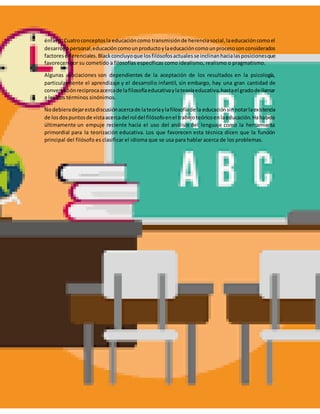 énfasis.Cuatroconceptosla educacióncomo transmisiónde herenciasocial,laeducacióncomoel
desarrollopersonal,educacióncomounproductoylaeducacióncomounprocesosonconsiderados
factoresdiferenciales.Blackconcluyoque losfilósofosactualesse inclinanhacialasposicionesque
favorecen por su cometido a filosofías específicas como idealismo, realismo o pragmatismo.
Algunas asociaciones son dependientes de la aceptación de los resultados en la psicología,
particularmente el aprendizaje y el desarrollo infantil, sin embargo, hay una gran cantidad de
conversaciónreciprocaacercade lafilosofíaeducativaylateoríaeducativa,hastael gradode llamar
a los dos términos sinónimos.
Nodebieradejarestadiscusiónacercade lateoríaylafilosofíade la educaciónsinnotarlaexistencia
de losdospuntosde vistaacercadel rol del filósofoenel trabajoteóricoenlaeducación.Hahabido
últimamente un empuje reciente hacia el uso del análisis del lenguaje como la herramienta
primordial para la teorización educativa. Los que favorecen esta técnica dicen que la función
principal del filósofo es clasificar el idioma que se usa para hablar acerca de los problemas.
 