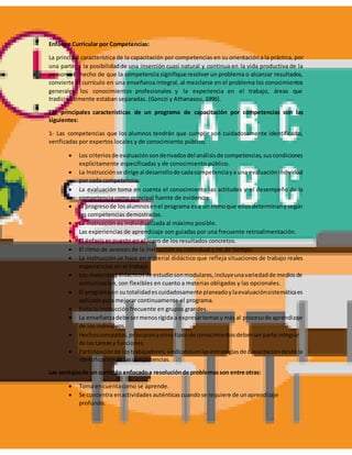 Enfoque Curricular por Competencias:
La principal característica de la capacitación por competencias en su orientacióna la práctica, por
una parte, y la posibilidadde una inserción cuasi natural y continua en la vida productiva de la
persona. El hecho de que la competencia signifique resolver un problema o alcanzar resultados,
convierte el currículo en una enseñanza integral, al mezclarse en el problema los conocimientos
generales, los conocimientos profesionales y la experiencia en el trabajo, áreas que
tradicionalmente estaban separadas. (Gonczi y Athanasou, 1996).
Las principales características de un programa de capacitación por competencias son las
siguientes:
1- Las competencias que los alumnos tendrán que cumplir son cuidadosamente identificadas,
verificadas por expertos locales y de conocimiento público.
 Los criteriosde evaluaciónsonderivadosdel análisisde competencias,suscondiciones
explícitamente especificadas y de conocimiento público.
 La Instrucciónse dirige al desarrollode cadacompetenciaya una evaluaciónindividual
por cada competencia.
 La evaluación toma en cuenta el conocimiento las actitudes y el desempeño de la
competencia como principal fuente de evidencia.
 El progresode losalumnosenel programa esa un ritmoque ellosdeterminanysegún
las competencias demostradas.
 La instrucción es individualizada al máximo posible.
 Las experiencias de aprendizaje son guiadas por una frecuente retroalimentación.
 El énfasis es puesto en el logro de los resultados concretos.
 El ritmo de avances de la instrucción es individual y no de tiempo.
 La instrucción se hace en material didáctico que refleja situaciones de trabajo reales
experiencias en el trabajo.
 Los materialesdidácticosde estudiosonmodulares,incluyeunavariedadde mediosde
comunicación, son flexibles en cuanto a materias obligadas y las opcionales.
 El programaen su totalidadescuidadosamente planeadoylaevaluaciónsistemáticaes
aplicada para mejorar continuamente el programa.
 Evita la instrucción frecuente en grupos grandes.
 La enseñanzadebe sermenosrígida a expresartemasy más al procesode aprendizaje
de los individuos.
 Hechosconceptos,principiosyotrostiposde conocimientosdebenserparte integrar
de las tareasy funciones.
 Participaciónde lostrabajadores,sindicatosenlasestrategiasde capacitacióndesde la
identificaciónde lascompetencias.
Las ventajasde un currículo enfocadoa resoluciónde problemasson entre otras:
 Toma encuentacomo se aprende.
 Se concentra enactividades auténticascuandose requiere de unaprendizaje
profundo.
 