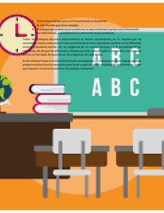  Tiene mayorvalidezque unenfoquebasadoendisciplinas.
 Es más flexible que otrosmétodos.
 El enfoque de enseñanzaporproblemasse dejacombinarmuybienconlaformación
por alternativas,que proponeel iryvenirentre aulasyprácticas.
Todos los enfoques descritos anteriormente se fueron consolidando, en la medida que las
sociedades, fueron avanzandoen esa misma forma se fueron gestando cambios en los diferentes
sistemas educativos acorde con las exigencias de los nuevos tiempos y a la mentalidad de los
individuos, de ahí que los diferentes enfoques que han caracterizado la educación y los procesos
áulicos se han dado de acuerdo con las exigencias de cada época.
Es por ello porloque el currículodominicano,propugnaporunenfoqueconstructivistayaque este
proporcionaloscriteriosnecesariospara llevar a cabo los procesospedagógicosyformar el sujeto
que requiere nuestra sociedad en los actuales momentos.
 