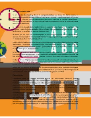 AdministraciónEducativa:
En un mundo globalizado y donde la competitividad es una tarea del diario accionar la
administraciónconstituye una actividadde importanterelevancia,ytrabajoorganizadodel hombre,
la unión de esfuerzos y el aprovechamiento en mayor grado de la cualidad, capacidades y
habilidades de los miembros de una organización es una tarea obligada de las organizaciones e
instituciones educativas.
En este sentidoAlvarado define la administracióneducativa como el conjuntode teorías, técnicas
principiosyprocedimientos,aplicadosal desarrollodel sistemaeducativoafinde lograr unóptimo
rendimiento en beneficio de la comunidad que sirve.
De modo que nos basta con tener alta gama de recursos tecnológicos, personal especializado,
recursosmaterialesatododarsi nose adoptanaccionesparaoptimizarlaproyectarlashaciael logro
de los objetivos de la institución educativa.
Por lo tanto, enla administracióneducativasonimportanteslosprocesosde planificación,gestión
seguimiento y evaluación (control) entendido como medidores o indicadores para la dirección
escolar, constituyendouno de los grandes aportes administrativos, que permitentener una visión
de la situación que se desea controlar.
En lorelativoalosdirectivosde lasinstitucioneseducativasesnecesarioque estostrabajenenserio
los temasadministrativossincaer enlas conceptualizacionesydiscursosbasadosenla moda, sino
que desarrollen opciones para apoyar y mejorar el alcance del trabajo cultural en la comunidad.
Por tanto, deben dirigir el proceso administrativo entendiendoque la administración educativa es
el manejoracional no solodel presupuestosinotambiénenlosrecursos académicosy materiales,
pero el éxito de los objetivos planteados.
Dentro de un proceso de ejecución de la administración educativa. Siempre encontramos
determinadosperiodosmomentosofuncionesadministrativasquedanvida yeficaciaal procesode
administración, entre los que se destacan: planeamiento, gestión y control.
Planeamiento:
Considerado como un proceso mediante el cual las instituciones educativas piensan
anticipadamente lasaccionesque vana desarrollarparaalcanzar losobjetivosque se hanfijadose
involucradas en el plan de trabajo, que debe comprender: Reconocimiento, misión, fijación de
objetivo, metas, análisis de los datos internos, selección de alternativas e implantación y control.
Posteriormente se debe emprender tres tareas que son la formulación, la implantación y la
administración del plan de trabajo.
El diseño y la formulación del plan de trabajo a través de la definición en consenso de la misión y
visiónde laorganización,del diagnóstico,de laidentificaciónde finesyestrategiasempresarialesy
con la elaboración del presupuesto. Para la implementación del plan de trabajo el director de la
institución educativa debe liderar un programa de difusión y comunicación para que este sea
comprendidocomounprogramade trabajode todos,conlaelaboraciónde cronogramasde trabajo
que identifiquenlasresponsabilidadesenel tiempoyconla asignaciónde losrecursosrequeridos.
 
