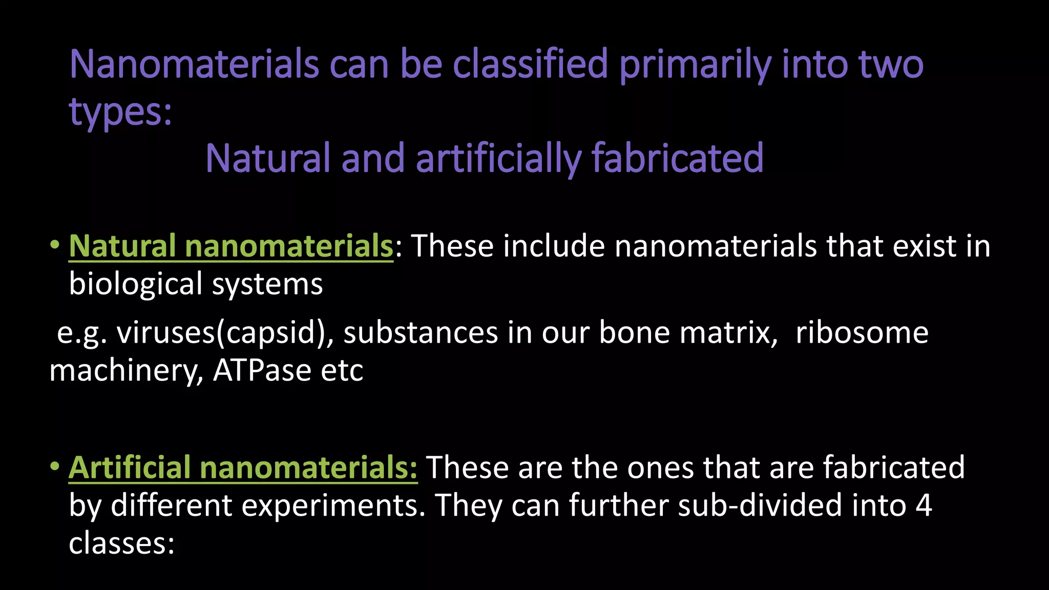 Nanomaterials can be classified primarily into two
types:
Natural and artificially fabricated
• Natural nanomaterials: These include nanomaterials that exist in
biological systems
e.g. viruses(capsid), substances in our bone matrix, ribosome
machinery, ATPase etc
• Artificial nanomaterials: These are the ones that are fabricated
by different experiments. They can further sub-divided into 4
classes:
 