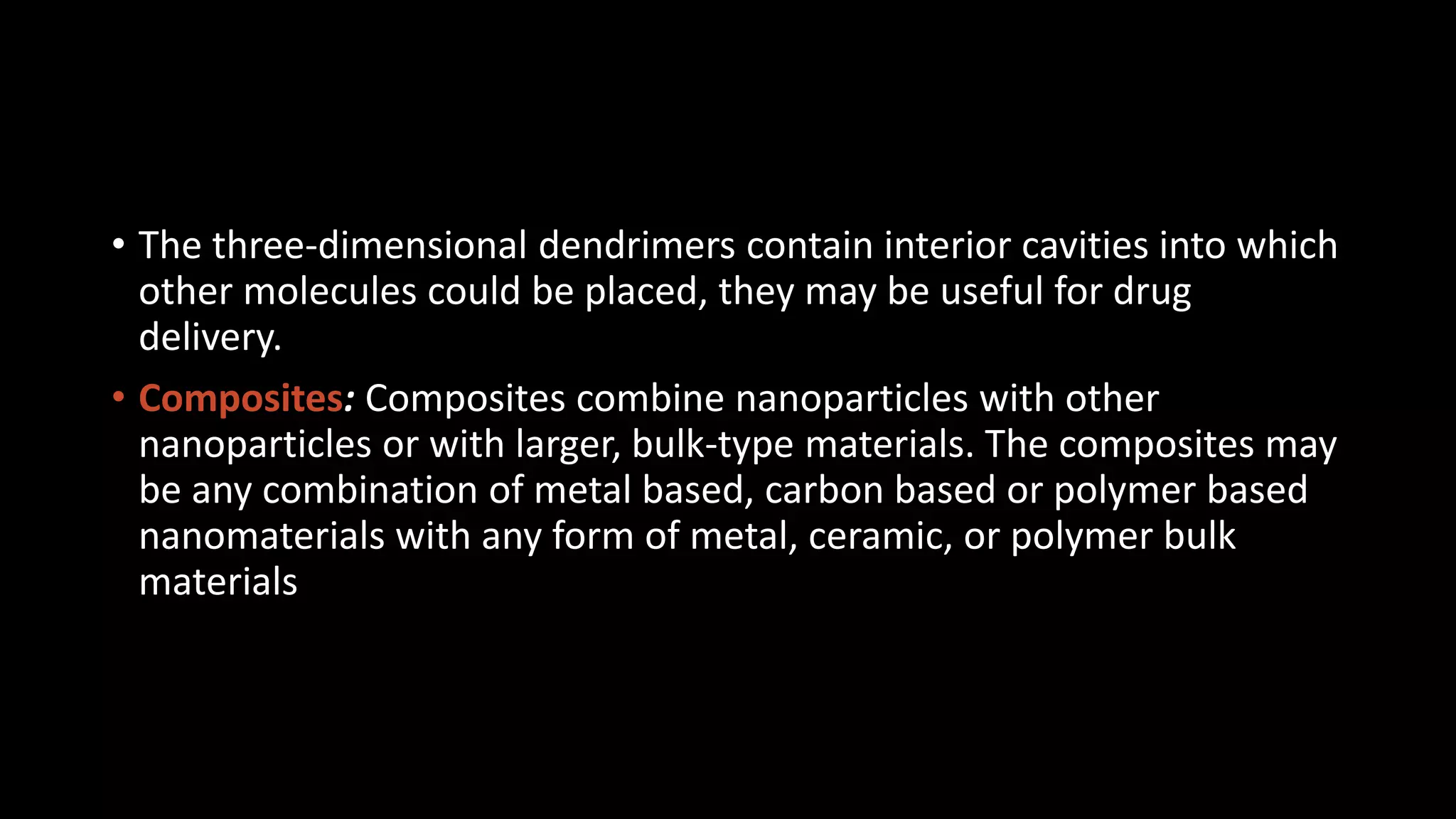 • The three-dimensional dendrimers contain interior cavities into which
other molecules could be placed, they may be useful for drug
delivery.
• Composites: Composites combine nanoparticles with other
nanoparticles or with larger, bulk-type materials. The composites may
be any combination of metal based, carbon based or polymer based
nanomaterials with any form of metal, ceramic, or polymer bulk
materials
 