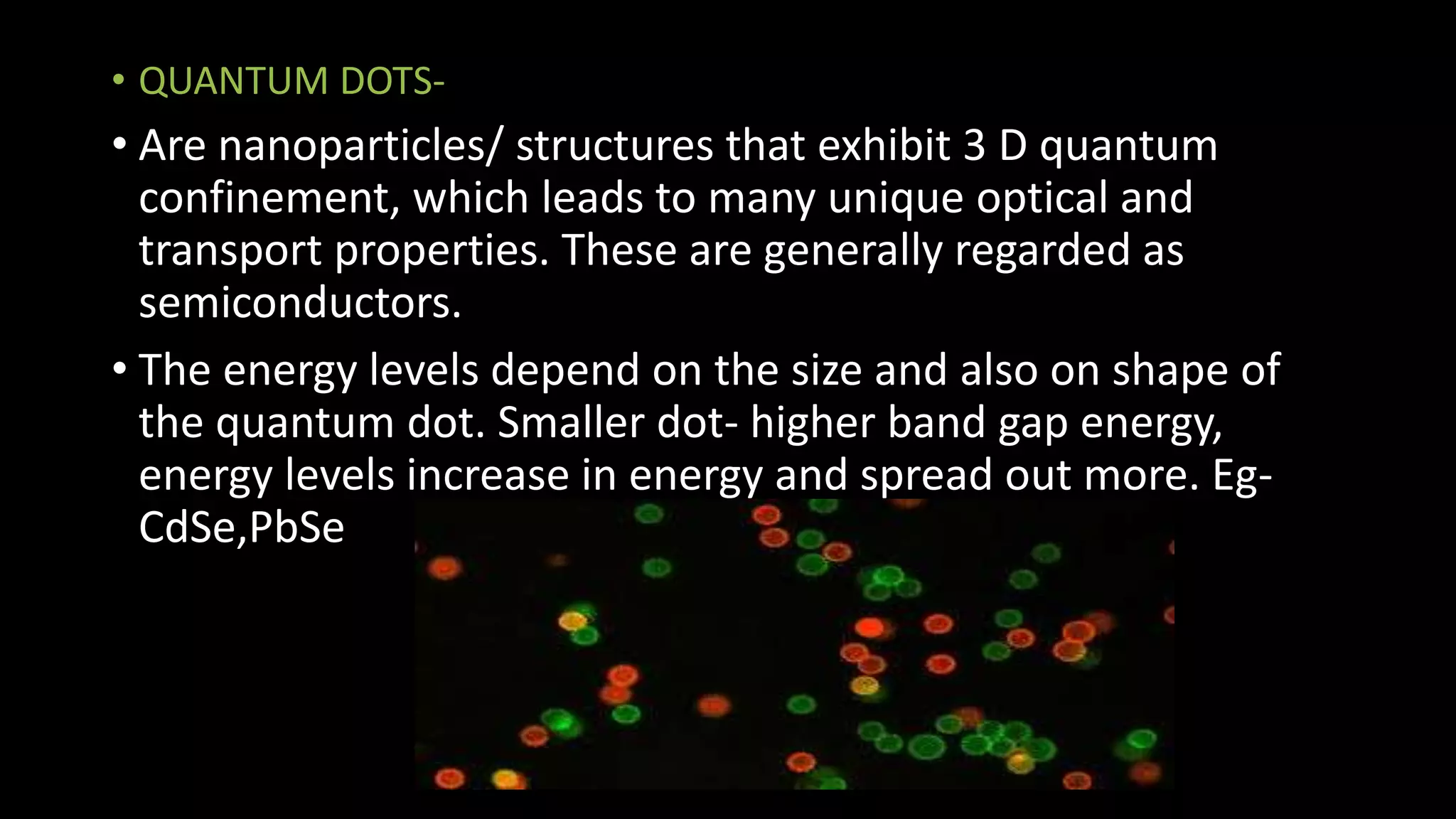 • QUANTUM DOTS-
• Are nanoparticles/ structures that exhibit 3 D quantum
confinement, which leads to many unique optical and
transport properties. These are generally regarded as
semiconductors.
• The energy levels depend on the size and also on shape of
the quantum dot. Smaller dot- higher band gap energy,
energy levels increase in energy and spread out more. Eg-
CdSe,PbSe
 