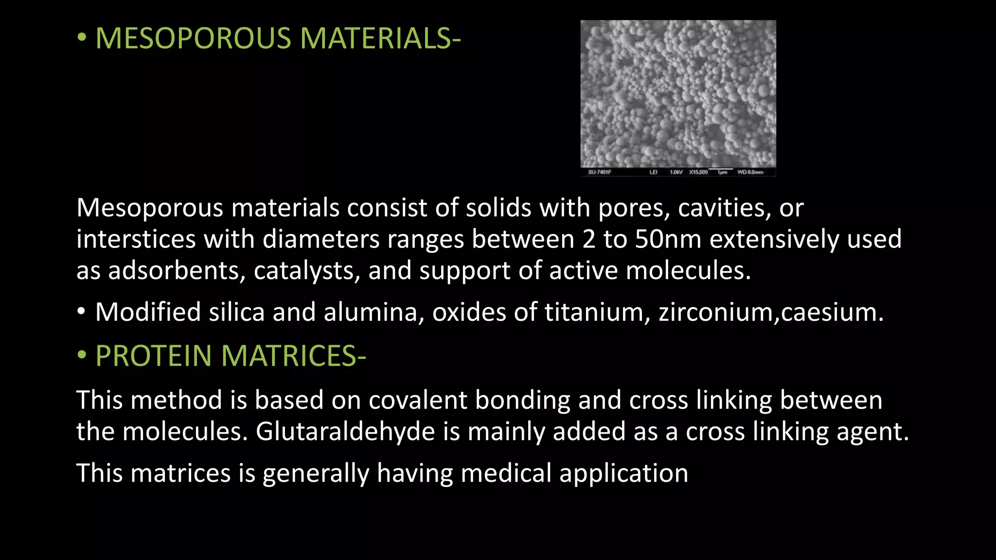 • MESOPOROUS MATERIALS-
Mesoporous materials consist of solids with pores, cavities, or
interstices with diameters ranges between 2 to 50nm extensively used
as adsorbents, catalysts, and support of active molecules.
• Modified silica and alumina, oxides of titanium, zirconium,caesium.
• PROTEIN MATRICES-
This method is based on covalent bonding and cross linking between
the molecules. Glutaraldehyde is mainly added as a cross linking agent.
This matrices is generally having medical application
 