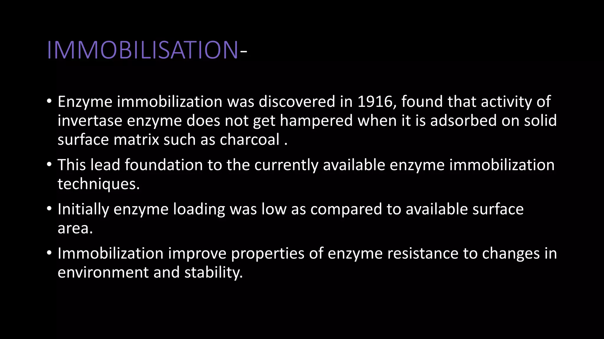 IMMOBILISATION-
• Enzyme immobilization was discovered in 1916, found that activity of
invertase enzyme does not get hampered when it is adsorbed on solid
surface matrix such as charcoal .
• This lead foundation to the currently available enzyme immobilization
techniques.
• Initially enzyme loading was low as compared to available surface
area.
• Immobilization improve properties of enzyme resistance to changes in
environment and stability.
 