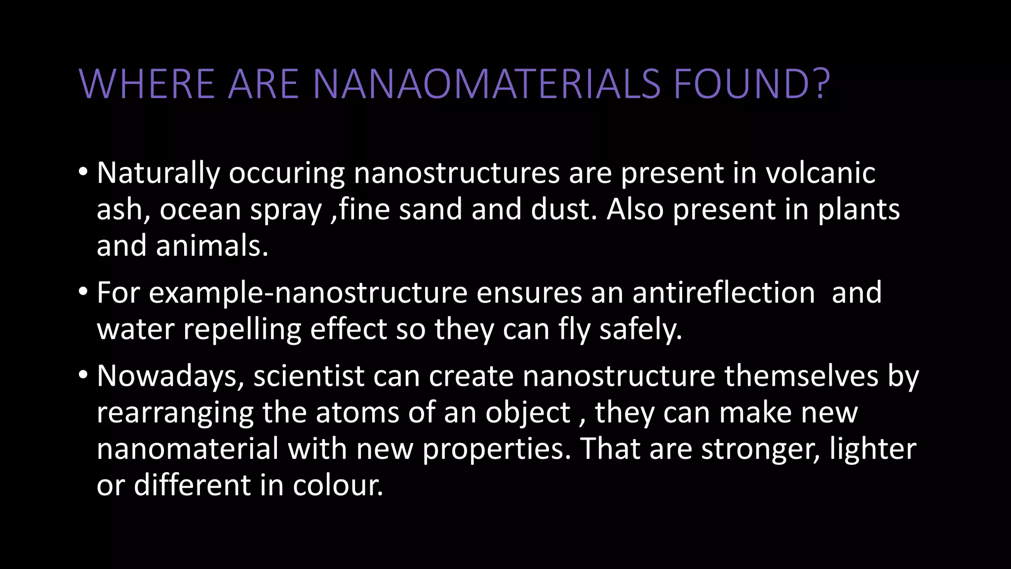 WHERE ARE NANAOMATERIALS FOUND?
• Naturally occuring nanostructures are present in volcanic
ash, ocean spray ,fine sand and dust. Also present in plants
and animals.
• For example-nanostructure ensures an antireflection and
water repelling effect so they can fly safely.
• Nowadays, scientist can create nanostructure themselves by
rearranging the atoms of an object , they can make new
nanomaterial with new properties. That are stronger, lighter
or different in colour.
 