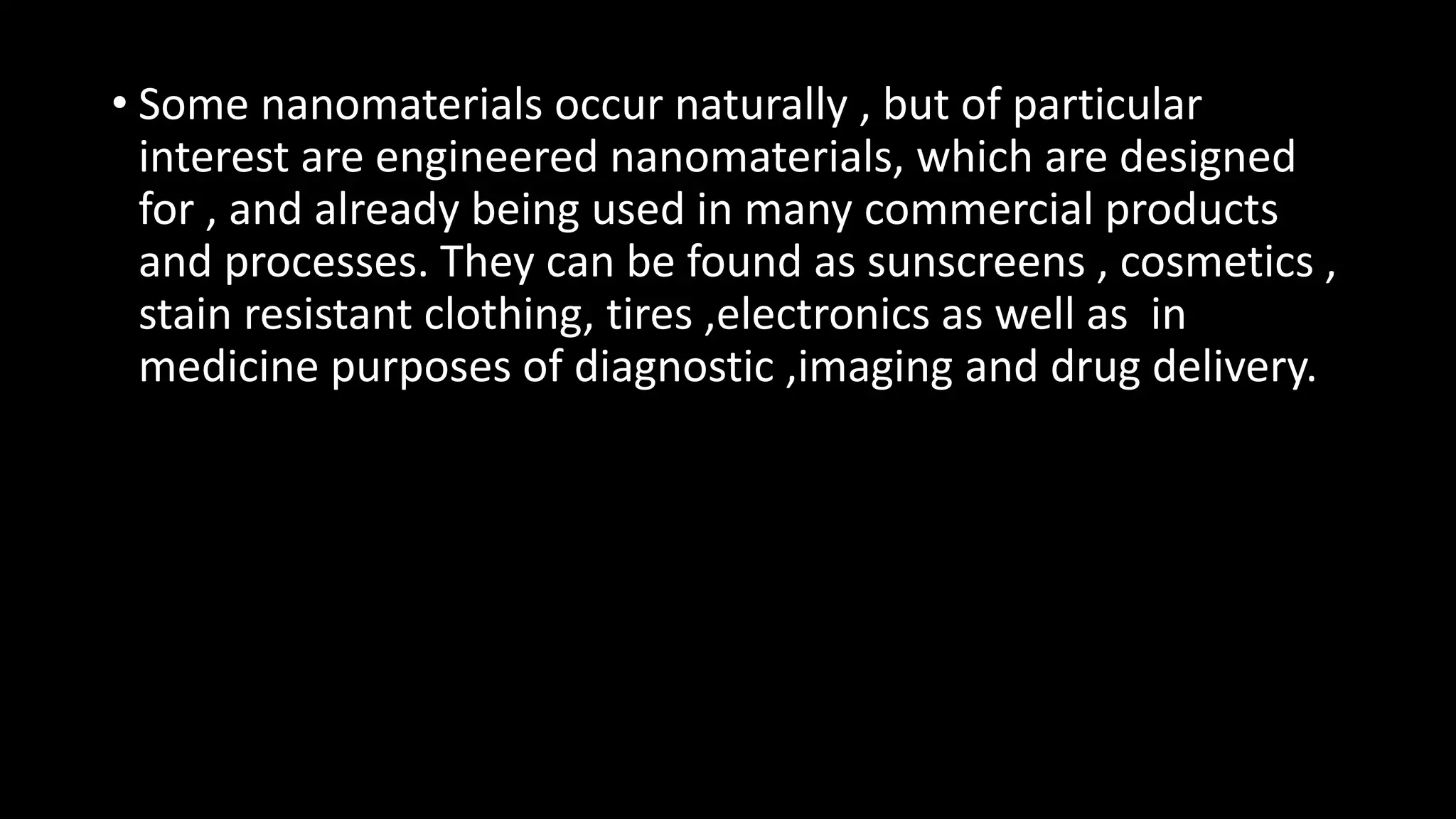 • Some nanomaterials occur naturally , but of particular
interest are engineered nanomaterials, which are designed
for , and already being used in many commercial products
and processes. They can be found as sunscreens , cosmetics ,
stain resistant clothing, tires ,electronics as well as in
medicine purposes of diagnostic ,imaging and drug delivery.
 