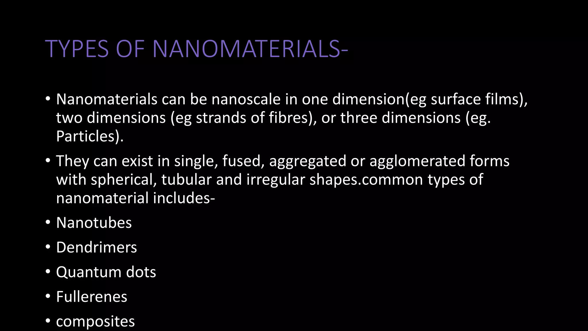 TYPES OF NANOMATERIALS-
• Nanomaterials can be nanoscale in one dimension(eg surface films),
two dimensions (eg strands of fibres), or three dimensions (eg.
Particles).
• They can exist in single, fused, aggregated or agglomerated forms
with spherical, tubular and irregular shapes.common types of
nanomaterial includes-
• Nanotubes
• Dendrimers
• Quantum dots
• Fullerenes
• composites
 