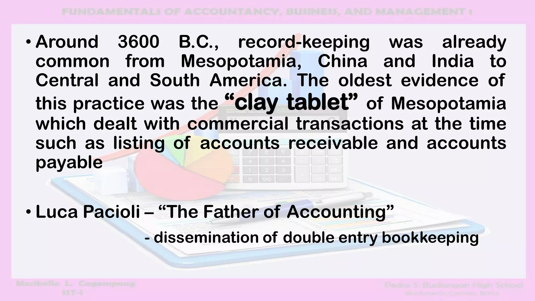 • Around 3600 B.C., record-keeping was already
common from Mesopotamia, China and India to
Central and South America. The oldest evidence of
this practice was the “clay tablet” of Mesopotamia
which dealt with commercial transactions at the time
such as listing of accounts receivable and accounts
payable
• Luca Pacioli – “The Father of Accounting”
- dissemination of double entry bookkeeping
 