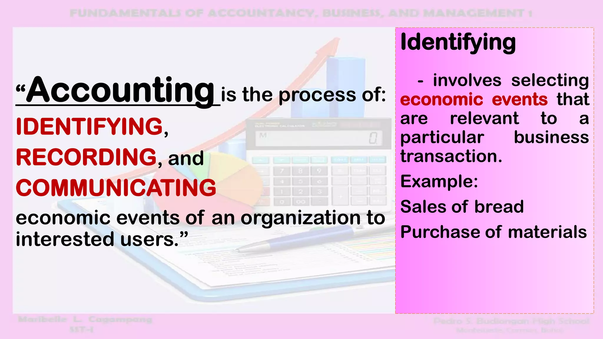 “Accounting is the process of:
IDENTIFYING,
RECORDING, and
COMMUNICATING
economic events of an organization to
interested users.”
Identifying
- involves selecting
economic events that
are relevant to a
particular business
transaction.
Example:
Sales of bread
Purchase of materials
 