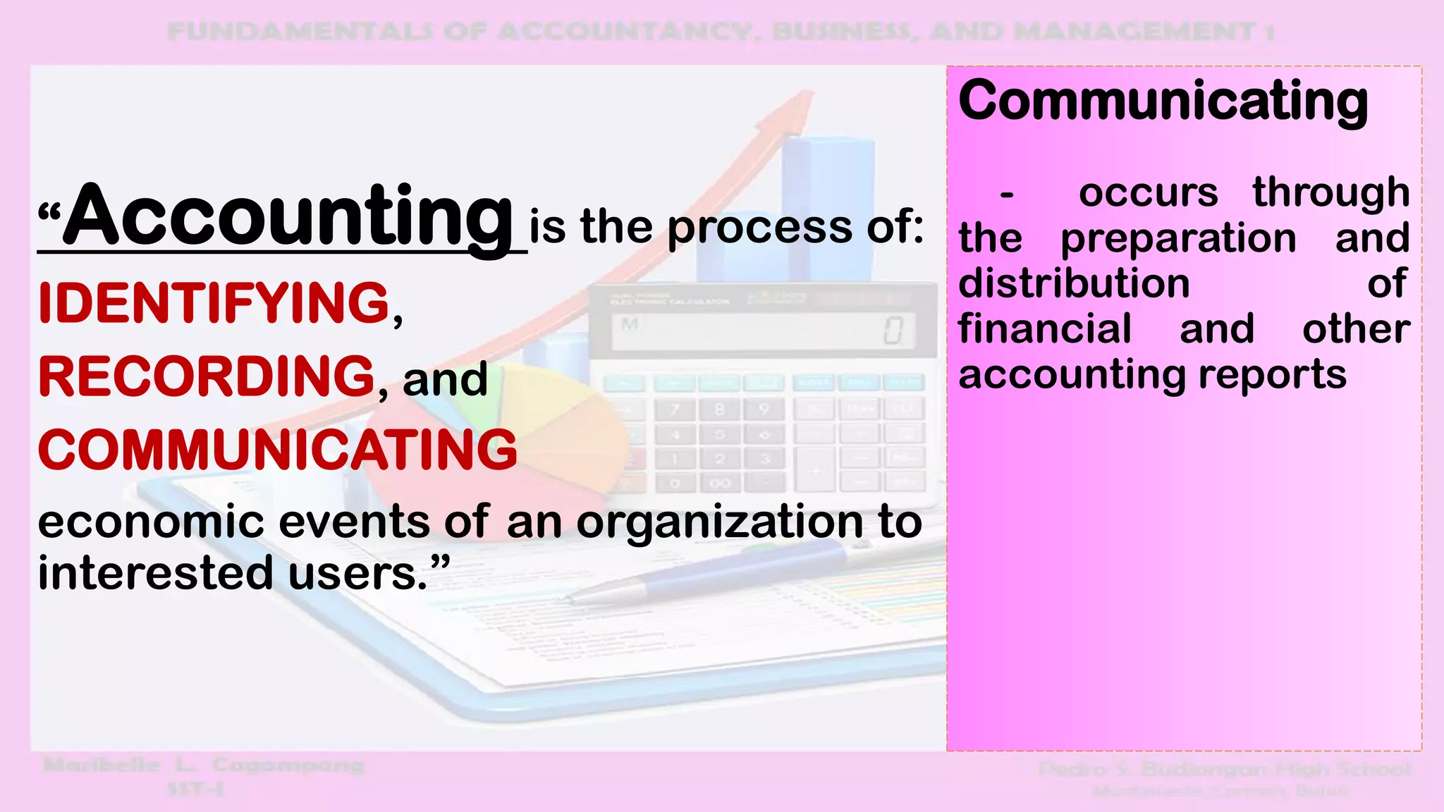 “Accounting is the process of:
IDENTIFYING,
RECORDING, and
COMMUNICATING
economic events of an organization to
interested users.”
Communicating
- occurs through
the preparation and
distribution of
financial and other
accounting reports
 