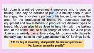 • Mr. Juan is a retired government employee who is good at
baking. One day he decides to put up a bakery shop in your
barangay. He renovates a portion of his house to serve as the
area for the production of bread. He purchases baking
equipment and raw materials to produce five different types of
bread. Mr. Juan also hires Jose to help him with the baking
and, at the same time, to be in-charge of sales. Mr. Juan pays
Jose on a weekly basis. Every day, Mr. Juan’s wife deposits
the daily cash sales in their bank account at XY Savings Bank
With the help of accounting, what possible decisions or questions of
Mr. Juan can accounting provide?
 