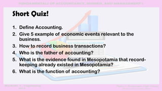 Short Quiz!
1. Define Accounting.
2. Give 5 example of economic events relevant to the
business.
3. How to record business transactions?
4. Who is the father of accounting?
5. What is the evidence found in Mesopotamia that record-
keeping already existed in Mesopotamia?
6. What is the function of accounting?
 