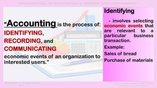 “Accounting is the process of:
IDENTIFYING,
RECORDING, and
COMMUNICATING
economic events of an organization to
interested users.”
Identifying
- involves selecting
economic events that
are relevant to a
particular business
transaction.
Example:
Sales of bread
Purchase of materials
 