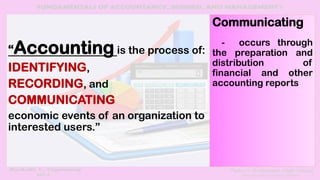 “Accounting is the process of:
IDENTIFYING,
RECORDING, and
COMMUNICATING
economic events of an organization to
interested users.”
Communicating
- occurs through
the preparation and
distribution of
financial and other
accounting reports
 