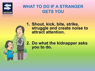 WHAT TO DO IF A STRANGER
GETS YOU
1. Shout, kick, bite, strike,
struggle and create noise to
attract attention.
2. Do what the kidnapper asks
you to do.
 