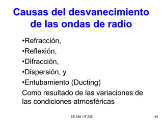 EE 536 / IT 235 43
Causas del desvanecimiento
de las ondas de radio
•Refracción,
•Reflexión,
•Difracción,
•Dispersión, y
•Entubamiento (Ducting)
Como resultado de las variaciones de
las condiciones atmosféricas
 